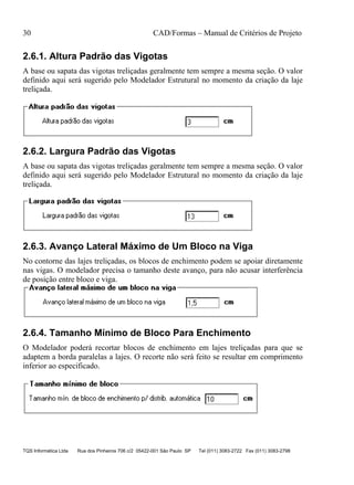 30 CAD/Formas – Manual de Critérios de Projeto
TQS Informática Ltda Rua dos Pinheiros 706 c/2 05422-001 São Paulo SP Tel (011) 3083-2722 Fax (011) 3083-2798
2.6.1. Altura Padrão das Vigotas
A base ou sapata das vigotas treliçadas geralmente tem sempre a mesma seção. O valor
definido aqui será sugerido pelo Modelador Estrutural no momento da criação da laje
treliçada.
2.6.2. Largura Padrão das Vigotas
A base ou sapata das vigotas treliçadas geralmente tem sempre a mesma seção. O valor
definido aqui será sugerido pelo Modelador Estrutural no momento da criação da laje
treliçada.
2.6.3. Avanço Lateral Máximo de Um Bloco na Viga
No contorne das lajes treliçadas, os blocos de enchimento podem se apoiar diretamente
nas vigas. O modelador precisa o tamanho deste avanço, para não acusar interferência
de posição entre bloco e viga.
2.6.4. Tamanho Mínimo de Bloco Para Enchimento
O Modelador poderá recortar blocos de enchimento em lajes treliçadas para que se
adaptem a borda paralelas a lajes. O recorte não será feito se resultar em comprimento
inferior ao especificado.
 