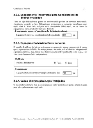 Critérios de Projeto 31
TQS Informática Ltda Rua dos Pinheiros 706 c/2 05422-001 São Paulo SP Tel (011) 3083-2722 Fax (011) 3083-2798
2.6.5. Espaçamento Transversal para Consideração de
Bidirecionalidade
Tanto as lajes bidirecionais quanto as unidirecionais podem ter nervuras transversais.
Entretanto, somente as lajes bidirecionais consideram as nervuras trabalhando com
seção tipo T. Uma laje treliçada será considerada bidirecional, até o limite de
espaçamento transversal entre nervuras definido.
2.6.6. Espaçamento Máximo Entre Nervuras
O modelo de cálculo de laje se aplica para nervuras cujo menor espaçamento é menor
que o espaçamento definido. Se o espaçamento for maior, o CAD/Formas não permitirá
o processamento da laje. Neste caso lance nervuras individualmente como vigas, e os
vãos entre elas como lajes independente.
2.6.7. Capas Mínimas para Lajes Treliçadas
O modelador estrutural fará a consistência do valor especificado para a altura da capa
para lajes treliçadas convencionais.
 