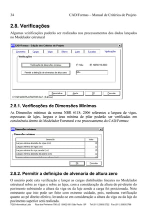 34 CAD/Formas – Manual de Critérios de Projeto
TQS Informática Ltda Rua dos Pinheiros 706 c/2 05422-001 São Paulo SP Tel (011) 3083-2722 Fax (011) 3083-2798
2.8. Verificações
Algumas veirificações poderão ser realizadas nos processamentos dos dados lançados
no Modelador estrutural
2.8.1. Verificações de Dimensões Mínimas
As Dimensões mínimas da norma NBR 6118: 2006 referentes a largura de vigas,
espessuras de lajes, largura e área mínima de pilar poderão ser verificadas em
consistência dentro do Modelador Estrutural e no processamento do CAD/Formas:
2.8.2. Permitir a definição de alvenaria de altura zero
O usuário pode esta verificação e lançar as cargas distribuídas lineares no Modelador
estrutural sobre as vigas e sobre as lajes, com a consideração da altura do pé-direito do
pavimento subtraindo a altura da viga ou da laje aonde a carga foi posicionada. Note
entretanto que isto pode ser feito com extremo cuidado, pois, nenhuma verificação
quanto ao pé direito efetivo, levando-se em consideração a altura da viga ou da laje do
pavimento superior será realizada.
 