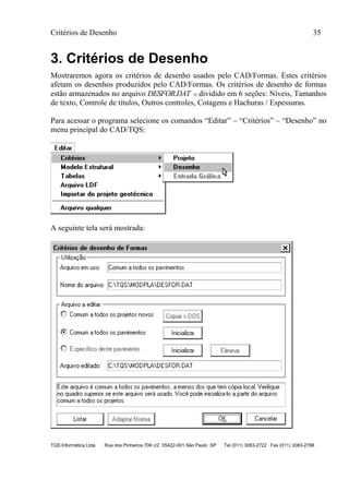 Critérios de Desenho 35
TQS Informática Ltda Rua dos Pinheiros 706 c/2 05422-001 São Paulo SP Tel (011) 3083-2722 Fax (011) 3083-2798
3. Critérios de Desenho
Mostraremos agora os critérios de desenho usados pelo CAD/Formas. Estes critérios
afetam os desenhos produzidos pelo CAD/Formas. Os critérios de desenho de formas
estão armazenados no arquivo DESFOR.DAT e dividido em 6 seções: Níveis, Tamanhos
de texto, Controle de títulos, Outros controles, Cotagens e Hachuras / Espessuras.
Para acessar o programa selecione os comandos “Editar” – “Critérios” – “Desenho” no
menu principal do CAD/TQS:
A seguinte tela será mostrada:
 