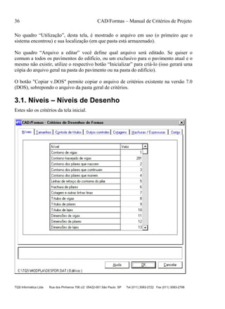36 CAD/Formas – Manual de Critérios de Projeto
TQS Informática Ltda Rua dos Pinheiros 706 c/2 05422-001 São Paulo SP Tel (011) 3083-2722 Fax (011) 3083-2798
No quadro “Utilização”, desta tela, é mostrado o arquivo em uso (o primeiro que o
sistema encontrou) e sua localização (em que pasta está armazenado).
No quadro “Arquivo a editar” você define qual arquivo será editado. Se quiser o
comum a todos os pavimentos do edifício, ou um exclusivo para o pavimento atual e o
mesmo não existir, utilize o respectivo botão “Inicializar” para criá-lo (isso gerará uma
cópia do arquivo geral na pasta do pavimento ou na pasta do edifício).
O botão "Copiar v.DOS" permite copiar o arquivo de critérios existente na versão 7.0
(DOS), sobrepondo o arquivo da pasta geral de critérios.
3.1. Níveis – Níveis de Desenho
Estes são os critérios da tela inicial.
 