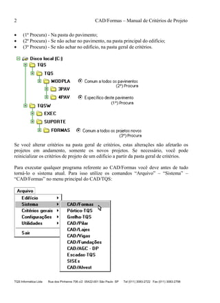 2 CAD/Formas – Manual de Critérios de Projeto
TQS Informática Ltda Rua dos Pinheiros 706 c/2 05422-001 São Paulo SP Tel (011) 3083-2722 Fax (011) 3083-2798
• (1ª Procura) - Na pasta do pavimento;
• (2ª Procura) - Se não achar no pavimento, na pasta principal do edifício;
• (3ª Procura) - Se não achar no edifício, na pasta geral de critérios.
Se você alterar critérios na pasta geral de critérios, estas alterações não afetarão os
projetos em andamento, somente os novos projetos. Se necessário, você pode
reinicializar os critérios de projeto de um edifício a partir da pasta geral de critérios.
Para executar qualquer programa referente ao CAD/Formas você deve antes de tudo
torná-lo o sistema atual. Para isso utilize os comandos “Arquivo” – “Sistema” –
“CAD/Formas” no menu principal do CAD/TQS:
 