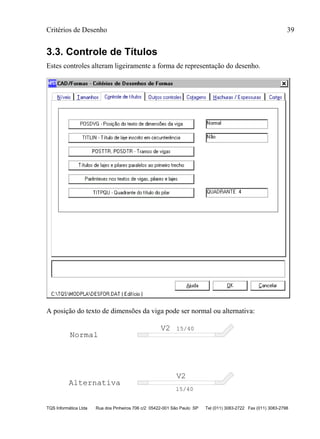 Critérios de Desenho 39
TQS Informática Ltda Rua dos Pinheiros 706 c/2 05422-001 São Paulo SP Tel (011) 3083-2722 Fax (011) 3083-2798
3.3. Controle de Títulos
Estes controles alteram ligeiramente a forma de representação do desenho.
A posição do texto de dimensões da viga pode ser normal ou alternativa:
V2
V2
15/40
15/40
Normal
Alternativa
 