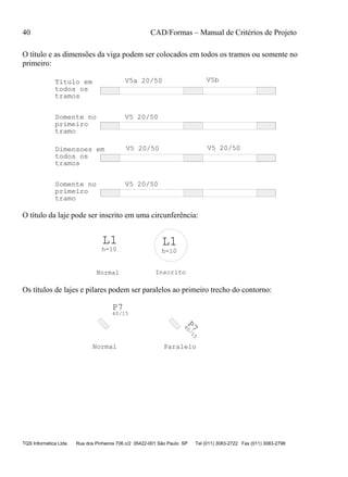 40 CAD/Formas – Manual de Critérios de Projeto
TQS Informática Ltda Rua dos Pinheiros 706 c/2 05422-001 São Paulo SP Tel (011) 3083-2722 Fax (011) 3083-2798
O título e as dimensões da viga podem ser colocados em todos os tramos ou somente no
primeiro:
V5 20/50
V5a 20/50 V5bTitulo em
todos os
tramos
Somente no
primeiro
tramo
V5 20/50
V5 20/50 V5 20/50
todos os
tramos
Dimensoes em
Somente no
primeiro
tramo
O título da laje pode ser inscrito em uma circunferência:
L1 L1
h=10h=10
InscritoNormal
Os títulos de lajes e pilares podem ser paralelos ao primeiro trecho do contorno:
P7
40/15
P7
40/15
Normal Paralelo
 