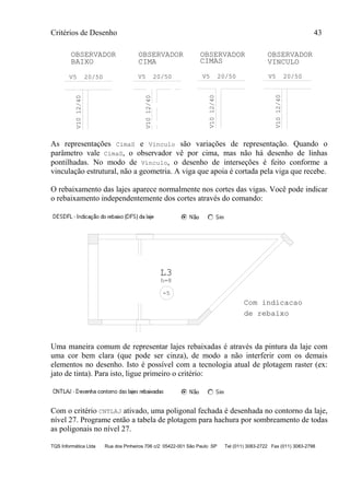 Critérios de Desenho 43
TQS Informática Ltda Rua dos Pinheiros 706 c/2 05422-001 São Paulo SP Tel (011) 3083-2722 Fax (011) 3083-2798
OBSERVADOR
BAIXO
OBSERVADOR OBSERVADOR OBSERVADOR
CIMA CIMAS VINCULO
V5 20/50 V5 20/50 V5 20/50 V5 20/50V1012/40
V1012/40
V1012/40
V1012/40
As representações CimaS e Vinculo são variações de representação. Quando o
parâmetro vale CimaS, o observador vê por cima, mas não há desenho de linhas
pontilhadas. No modo de Vínculo, o desenho de interseções é feito conforme a
vinculação estrutural, não a geometria. A viga que apoia é cortada pela viga que recebe.
O rebaixamento das lajes aparece normalmente nos cortes das vigas. Você pode indicar
o rebaixamento independentemente dos cortes através do comando:
L3
h=8
-5
Com indicacao
de rebaixo
Uma maneira comum de representar lajes rebaixadas é através da pintura da laje com
uma cor bem clara (que pode ser cinza), de modo a não interferir com os demais
elementos no desenho. Isto é possível com a tecnologia atual de plotagem raster (ex:
jato de tinta). Para isto, ligue primeiro o critério:
Com o critério CNTLAJ ativado, uma poligonal fechada é desenhada no contorno da laje,
nível 27. Programe então a tabela de plotagem para hachura por sombreamento de todas
as poligonais no nível 27.
 