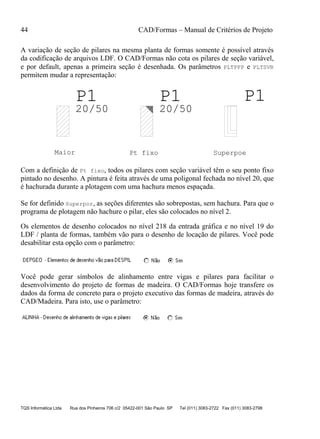 44 CAD/Formas – Manual de Critérios de Projeto
TQS Informática Ltda Rua dos Pinheiros 706 c/2 05422-001 São Paulo SP Tel (011) 3083-2722 Fax (011) 3083-2798
A variação de seção de pilares na mesma planta de formas somente é possível através
da codificação de arquivos LDF. O CAD/Formas não cota os pilares de seção variável,
e por default, apenas a primeira seção é desenhada. Os parâmetros PLTPFP e PLTSVR
permitem mudar a representação:
P1P1 P1
20/5020/50
Maior Pt fixo Superpoe
Com a definição de Pt fixo, todos os pilares com seção variável têm o seu ponto fixo
pintado no desenho. A pintura é feita através de uma poligonal fechada no nível 20, que
é hachurada durante a plotagem com uma hachura menos espaçada.
Se for definido Superpor, as seções diferentes são sobrepostas, sem hachura. Para que o
programa de plotagem não hachure o pilar, eles são colocados no nível 2.
Os elementos de desenho colocados no nível 218 da entrada gráfica e no nível 19 do
LDF / planta de formas, também vão para o desenho de locação de pilares. Você pode
desabilitar esta opção com o parâmetro:
Você pode gerar símbolos de alinhamento entre vigas e pilares para facilitar o
desenvolvimento do projeto de formas de madeira. O CAD/Formas hoje transfere os
dados da forma de concreto para o projeto executivo das formas de madeira, através do
CAD/Madeira. Para isto, use o parâmetro:
 