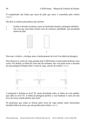 46 CAD/Formas – Manual de Critérios de Projeto
TQS Informática Ltda Rua dos Pinheiros 706 c/2 05422-001 São Paulo SP Tel (011) 3083-2722 Fax (011) 3083-2798
O comprimento das linhas que saem do pilar que nasce é controlado pelo critério
TAMLPN.
São dois os critérios para pilares que morrem:
A O pilar é deixado em branco, para ser hachurado durante a plotagem (default);
B Faz com que uma linha interna extra de contorno, pontilhada, seja desenhada
dentro do pilar
A B
Para usar o critério B, desligue antes o hachuramento do nível 4 na tabela de plotagem
Para destacar os cortes de vigas gerados pelo CAD/Formas é interessante hachurar estes
cortes. Por default, as linhas de corte não são fechadas, mas você pode ativar o desenho
de uma poligonal fechada sobre o corte de vigas, através do critério CNTCOR:
A poligonal é fechada no nível 30, sendo desenhada sobre as linhas de corte padrão,
que estão no nível 18. A tabela de plotagem permite a você hachurar o corte em tons
leves de cinza, usando plotters tipo raster.
Os projetistas que cotam as formas pelos eixos de vigas podem achar interessante
desenhar linhas de eixos, que são geradas pelo critério DESEIX:
 