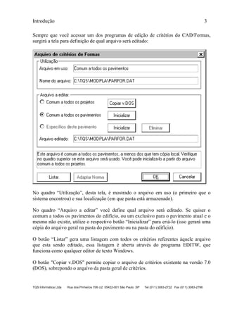Introdução 3
TQS Informática Ltda Rua dos Pinheiros 706 c/2 05422-001 São Paulo SP Tel (011) 3083-2722 Fax (011) 3083-2798
Sempre que você acessar um dos programas de edição de critérios do CAD/Formas,
surgirá a tela para definição de qual arquivo será editado:
No quadro “Utilização”, desta tela, é mostrado o arquivo em uso (o primeiro que o
sistema encontrou) e sua localização (em que pasta está armazenado).
No quadro “Arquivo a editar” você define qual arquivo será editado. Se quiser o
comum a todos os pavimentos do edifício, ou um exclusivo para o pavimento atual e o
mesmo não existir, utilize o respectivo botão “Inicializar” para criá-lo (isso gerará uma
cópia do arquivo geral na pasta do pavimento ou na pasta do edifício).
O botão “Listar” gera uma listagem com todos os critérios referentes àquele arquivo
que esta sendo editado, essa listagem é aberta através do programa EDITW, que
funciona como qualquer editor de texto Windows.
O botão "Copiar v.DOS" permite copiar o arquivo de critérios existente na versão 7.0
(DOS), sobrepondo o arquivo da pasta geral de critérios.
 