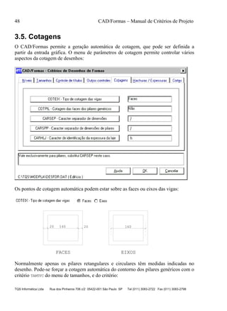 48 CAD/Formas – Manual de Critérios de Projeto
TQS Informática Ltda Rua dos Pinheiros 706 c/2 05422-001 São Paulo SP Tel (011) 3083-2722 Fax (011) 3083-2798
3.5. Cotagens
O CAD/Formas permite a geração automática de cotagem, que pode ser definida a
partir da entrada gráfica. O menu de parâmetros de cotagem permite controlar vários
aspectos da cotagem de desenhos:
Os pontos de cotagem automática podem estar sobre as faces ou eixos das vigas:
20 140 20 160
FACES EIXOS
Normalmente apenas os pilares retangulares e circulares têm medidas indicadas no
desenho. Pode-se forçar a cotagem automática do contorno dos pilares genéricos com o
critério TAMTFC do menu de tamanhos, e do critério:
 