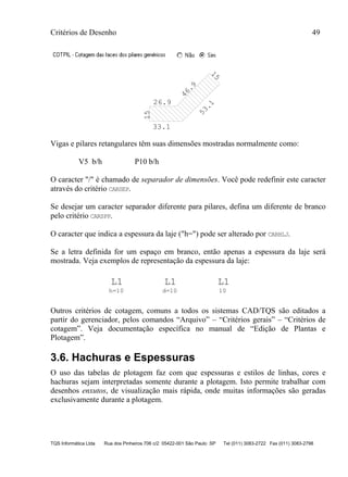Critérios de Desenho 49
TQS Informática Ltda Rua dos Pinheiros 706 c/2 05422-001 São Paulo SP Tel (011) 3083-2722 Fax (011) 3083-2798
26.9
46.9
15
53.1
33.1
15Vigas e pilares retangulares têm suas dimensões mostradas normalmente como:
V5 b/h P10 b/h
O caracter "/" é chamado de separador de dimensões. Você pode redefinir este caracter
através do critério CARSEP.
Se desejar um caracter separador diferente para pilares, defina um diferente de branco
pelo critério CARSPP.
O caracter que indica a espessura da laje ("h=") pode ser alterado por CARHLJ.
Se a letra definida for um espaço em branco, então apenas a espessura da laje será
mostrada. Veja exemplos de representação da espessura da laje:
h=10
L1 L1 L1
d=10 10
Outros critérios de cotagem, comuns a todos os sistemas CAD/TQS são editados a
partir do gerenciador, pelos comandos “Arquivo” – “Critérios gerais” – “Critérios de
cotagem”. Veja documentação específica no manual de “Edição de Plantas e
Plotagem”.
3.6. Hachuras e Espessuras
O uso das tabelas de plotagem faz com que espessuras e estilos de linhas, cores e
hachuras sejam interpretadas somente durante a plotagem. Isto permite trabalhar com
desenhos enxutos, de visualização mais rápida, onde muitas informações são geradas
exclusivamente durante a plotagem.
 