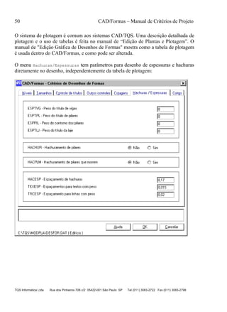 50 CAD/Formas – Manual de Critérios de Projeto
TQS Informática Ltda Rua dos Pinheiros 706 c/2 05422-001 São Paulo SP Tel (011) 3083-2722 Fax (011) 3083-2798
O sistema de plotagem é comum aos sistemas CAD/TQS. Uma descrição detalhada de
plotagem e o uso de tabelas é feita no manual de “Edição de Plantas e Plotagem”. O
manual de "Edição Gráfica de Desenhos de Formas" mostra como a tabela de plotagem
é usada dentro do CAD/Formas, e como pode ser alterada.
O menu Hachuras/Espessuras tem parâmetros para desenho de espessuras e hachuras
diretamente no desenho, independentemente da tabela de plotagem:
 