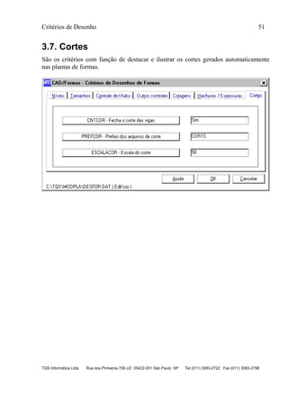 Critérios de Desenho 51
TQS Informática Ltda Rua dos Pinheiros 706 c/2 05422-001 São Paulo SP Tel (011) 3083-2722 Fax (011) 3083-2798
3.7. Cortes
São os critérios com função de destacar e ilustrar os cortes gerados automaticamente
nas plantas de formas.
 