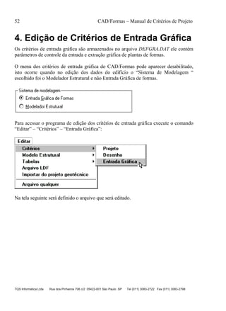 52 CAD/Formas – Manual de Critérios de Projeto
TQS Informática Ltda Rua dos Pinheiros 706 c/2 05422-001 São Paulo SP Tel (011) 3083-2722 Fax (011) 3083-2798
4. Edição de Critérios de Entrada Gráfica
Os critérios de entrada gráfica são armazenados no arquivo DEFGRA.DAT ele contém
parâmetros de controle da entrada e extração gráfica de plantas de formas.
O menu dos critérios de entrada gráfica do CAD/Formas pode aparecer desabilitado,
isto ocorre quando no edição dos dados do edifício o “Sistema de Modelagem “
escolhido foi o Modelador Estrutural e não Entrada Gráfica de formas.
Para acessar o programa de edição dos critérios de entrada gráfica execute o comando
“Editar” – “Critérios” – “Entrada Gráfica”:
Na tela seguinte será definido o arquivo que será editado.
 