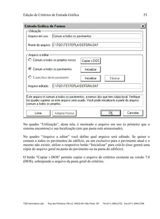 Edição de Critérios de Entrada Gráfica 53
TQS Informática Ltda Rua dos Pinheiros 706 c/2 05422-001 São Paulo SP Tel (011) 3083-2722 Fax (011) 3083-2798
No quadro “Utilização”, desta tela, é mostrado o arquivo em uso (o primeiro que o
sistema encontrou) e sua localização (em que pasta está armazenado).
No quadro “Arquivo a editar” você define qual arquivo será editado. Se quiser o
comum a todos os pavimentos do edifício, ou um exclusivo para o pavimento atual e o
mesmo não existir, utilize o respectivo botão “Inicializar” para criá-lo (isso gerará uma
cópia do arquivo geral na pasta do pavimento ou na pasta do edifício).
O botão "Copiar v.DOS" permite copiar o arquivo de critérios existente na versão 7.0
(DOS), sobrepondo o arquivo da pasta geral de critérios.
 