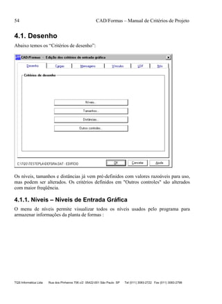 54 CAD/Formas – Manual de Critérios de Projeto
TQS Informática Ltda Rua dos Pinheiros 706 c/2 05422-001 São Paulo SP Tel (011) 3083-2722 Fax (011) 3083-2798
4.1. Desenho
Abaixo temos os “Critérios de desenho”:
Os níveis, tamanhos e distâncias já vem pré-definidos com valores razoáveis para uso,
mas podem ser alterados. Os critérios definidos em "Outros controles" são alterados
com maior freqüência.
4.1.1. Níveis – Níveis de Entrada Gráfica
O menu de níveis permite visualizar todos os níveis usados pelo programa para
armazenar informações da planta de formas :
 