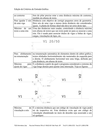 Edição de Critérios de Entrada Gráfica 57
TQS Informática Ltda Rua dos Pinheiros 706 c/2 05422-001 São Paulo SP Tel (011) 3083-2722 Fax (011) 3083-2798
ao contorno fora do pilar precisa estar a uma distância máxima do contorno,
medida em alturas de texto.
Para igualar 2 nós
de uma viga
Distância com objetivo de corrigir pequenos erros de geometria.
Dois nós de uma viga a menos desta distância são considerados
iguais. A planta de formas ideal não deve ter erros deste tipo.
Máximo de um
texto a uma reta
Uma das distâncias mais usadas, controlando a distância máxima
(em alturas de texto) que um texto pode ter para se associar a uma
reta. Ela é usada para associar títulos de vigas a linhas de vigas,
cargas, vinculações de lajes, etc.
V1 20/50
D
Para alinhamento
na renumeração
na renumeração automática de elementos dentro do editor gráfico,
textos alinhados horizontalmente são numerados da esquerda para
a direita. O alinhamento horizontal tem uma folga, definida por
esta distância, em alturas de texto.
Máxima para
ajuste de vigas
É a distância a partir da qual o programa considerará o extremo da
viga longo demais para ajustar uma interseção. Veja as figuras:
V1V1
V2V2
1
2
V1V1 V2V2
D < DMAX
V1V1
V2V2
1
2
V1V1
V2V2
D > DMAX
Máxima de
vinculação a nós
É a máxima distância que um código de vinculação de vigas pode
ter do respectivo nó. Esta distância evita que um código de
vinculação abandonado no meio do desenho seja associado a um
nó qualquer.
 