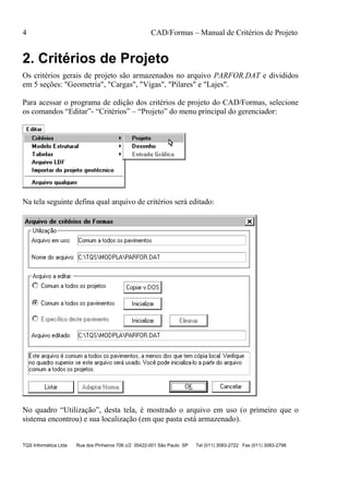 4 CAD/Formas – Manual de Critérios de Projeto
TQS Informática Ltda Rua dos Pinheiros 706 c/2 05422-001 São Paulo SP Tel (011) 3083-2722 Fax (011) 3083-2798
2. Critérios de Projeto
Os critérios gerais de projeto são armazenados no arquivo PARFOR.DAT e divididos
em 5 seções: "Geometria", "Cargas", "Vigas", "Pilares" e "Lajes".
Para acessar o programa de edição dos critérios de projeto do CAD/Formas, selecione
os comandos “Editar”- “Critérios” – “Projeto” do menu principal do gerenciador:
Na tela seguinte defina qual arquivo de critérios será editado:
No quadro “Utilização”, desta tela, é mostrado o arquivo em uso (o primeiro que o
sistema encontrou) e sua localização (em que pasta está armazenado).
 