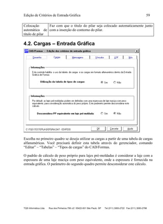 Edição de Critérios de Entrada Gráfica 59
TQS Informática Ltda Rua dos Pinheiros 706 c/2 05422-001 São Paulo SP Tel (011) 3083-2722 Fax (011) 3083-2798
Colocação
automática de
título de pilar
Faz com que o título do pilar seja colocado automaticamente junto
com a inserção do contorno do pilar.
4.2. Cargas – Entrada Gráfica
Escolha no primeiro quadro se deseja utilizar as cargas a partir de uma tabela de cargas
alfanuméricas. Você precisará definir esta tabela através do gerenciador, comando
“Editar” – “Tabelas” – “Tipos de cargas” do CAD/Formas.
O padrão de cálculo de peso próprio para lajes pré-moldadas é considerar a laje com a
espessura de uma laje maciça com peso equivalente, onde a espessura é fornecida na
entrada gráfica. O parâmetro do segundo quadro permite desconsiderar este cálculo.
 