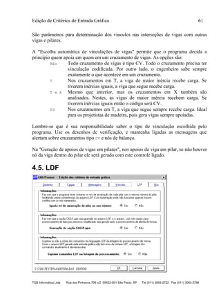 Edição de Critérios de Entrada Gráfica 61
TQS Informática Ltda Rua dos Pinheiros 706 c/2 05422-001 São Paulo SP Tel (011) 3083-2722 Fax (011) 3083-2798
São parâmetros para determinação dos vínculos nas interseções de vigas com outras
vigas e pilares.
A "Escolha automática de vinculações de vigas" permite que o programa decida a
princípio quem apoia em quem em um cruzamento de vigas. As opções são:
Não Todo cruzamento de vigas é tipo CV. Todo o cruzamento precisa ter
vinculação codificada. Por outro lado, o engenheiro sabe sempre
exatamente o que acontece em um cruzamento.
T Nos cruzamentos em T, a viga de maior inércia recebe carga. Se
tiverem inércias iguais, a viga que segue recebe carga.
T e X Mesmo que anterior, mas os cruzamentos em X também são
analisados. Nestes, as vigas de maior inércia recebem carga. Se
tiverem inércias iguais então o código será CV.
TS Nos cruzamentos em T, a viga que segue sempre recebe carga. Ideal
para os projetistas de madeira, pois gera vigas sempre apoiadas.
Lembre-se que é sua responsabilidade saber o tipo de vinculação escolhida pelo
programa. Use os desenhos de verificação, e mantenha ligadas as mensagens que
alertam sobre cruzamentos tipo CV e nós de balanço.
Na "Geração de apoios de vigas em pilares", nos apoios de viga em pilar, se não houver
nó da viga dentro do pilar ele será gerado com este controle ligado.
4.5. LDF
 