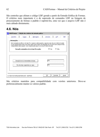 62 CAD/Formas – Manual de Critérios de Projeto
TQS Informática Ltda Rua dos Pinheiros 706 c/2 05422-001 São Paulo SP Tel (011) 3083-2722 Fax (011) 3083-2798
São controles que afetam o código LDF gerado a partir da Entrada Gráfica de Formas.
O critérios mais importante é o de supressão de comandos LDF na listagem de
processamento de formas o padrão é suprimi-los, uma vez que o arquivo LDF não é
mais editado diretamente.
4.6. Nós
São critérios mantidos para compatibilidade com versões anteriores. Deve-se
preferencialmente manter os valores padrão.
 