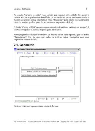 Critérios de Projeto 5
TQS Informática Ltda Rua dos Pinheiros 706 c/2 05422-001 São Paulo SP Tel (011) 3083-2722 Fax (011) 3083-2798
No quadro “Arquivo a editar” você define qual arquivo será editado. Se quiser o
comum a todos os pavimentos do edifício, ou um exclusivo para o pavimento atual e o
mesmo não existir, utilize o respectivo botão “Inicializar” para criá-lo (isso gerará uma
cópia do arquivo geral na pasta do pavimento ou na pasta do edifício).
O botão "Copiar v.DOS" permite copiar o arquivo de critérios existente na versão 7.0
(DOS), sobrepondo o arquivo da pasta geral de critérios.
Neste programa de edição de critérios de projeto há um item especial, que é o botão
“Reinicializar”. Ele faz com que todos os critérios sejam carregados com seus
respectivos valores default.
2.1. Geometria
Critérios referentes a geometria da planta de formas.
 