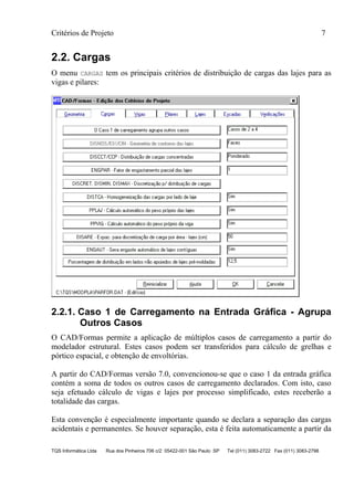 Critérios de Projeto 7
TQS Informática Ltda Rua dos Pinheiros 706 c/2 05422-001 São Paulo SP Tel (011) 3083-2722 Fax (011) 3083-2798
2.2. Cargas
O menu CARGAS tem os principais critérios de distribuição de cargas das lajes para as
vigas e pilares:
2.2.1. Caso 1 de Carregamento na Entrada Gráfica - Agrupa
Outros Casos
O CAD/Formas permite a aplicação de múltiplos casos de carregamento a partir do
modelador estrutural. Estes casos podem ser transferidos para cálculo de grelhas e
pórtico espacial, e obtenção de envoltórias.
A partir do CAD/Formas versão 7.0, convencionou-se que o caso 1 da entrada gráfica
contém a soma de todos os outros casos de carregamento declarados. Com isto, caso
seja efetuado cálculo de vigas e lajes por processo simplificado, estes receberão a
totalidade das cargas.
Esta convenção é especialmente importante quando se declara a separação das cargas
acidentais e permanentes. Se houver separação, esta é feita automaticamente a partir da
 