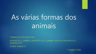 As várias formas dos
animais
TRABALHO EFETUADO POR:
AFONSO Nº1, GABRIEL CARAPETO Nº12, GABRIEL SANTOS, NELSON Nº22,
SILÊNCE Nº27
5ºANO TURMA: D
5 MARÇO 2020
 
