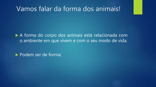 Vamos falar da forma dos animais!
 A forma do corpo dos animais está relacionada com
o ambiente em que vivem e com o seu modo de vida.
 Podem ser de forma:
 