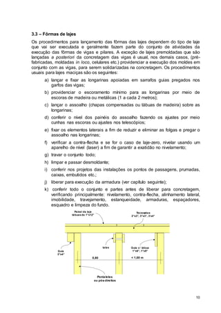 10
3.3 – Fôrmas de lajes
Os procedimentos para lançamento das fôrmas das lajes dependem do tipo de laje
que vai ser executada e geralmente fazem parte do conjunto de atividades da
execução das fôrmas de vigas e pilares. A exceção de lajes premoldadas que são
lançadas a posteriori da concretagem das vigas é usual, nos demais casos, (pré-
fabricadas, moldadas in loco, celulares etc.) providenciar a execução dos moldes em
conjunto com as vigas, para serem solidarizadas na concretagem. Os procedimentos
usuais para lajes maciças são os seguintes:
a) lançar e fixar as longarinas apoiadas em sarrafos guias pregados nos
garfos das vigas;
b) providenciar o escoramento mínimo para as longarinas por meio de
escoras de madeira ou metálicas (1 a cada 2 metros);
c) lançar o assoalho (chapas compensadas ou tábuas de madeira) sobre as
longarinas;
d) conferir o nível dos painéis do assoalho fazendo os ajustes por meio
cunhas nas escoras ou ajustes nos telescópios;
e) fixar os elementos laterais a fim de reduzir e eliminar as folgas e pregar o
assoalho nas longarinas;
f) verificar a contra-flecha e se for o caso de laje-zero, nivelar usando um
aparelho de nível (laser) a fim de garantir a exatidão no nivelamento;
g) travar o conjunto todo;
h) limpar e passar desmoldante;
i) conferir nos projetos das instalações os pontos de passagens, prumadas,
caixas, embutidos etc.;
j) liberar para execução da armadura (ver capítulo seguinte);
k) conferir todo o conjunto e partes antes de liberar para concretagem,
verificando principalmente: nivelamento, contra-flecha, alinhamento lateral,
imobilidade, travejamento, estanqueidade, armaduras, espaçadores,
esquadro e limpeza do fundo.
0,80 < 1,00 m
Pontaletes
ou pés-direitos
Guia c/ tábua
1”x6”, 1”x9”
talas
Guia
3”x4”
Travessões
2”x3”, 3”x3”, 3’x4”
Painel da laje
tábuas de 1”x12”
 