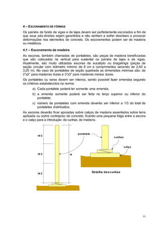11
4 – ESCORAMENTO DE FÔRMAS
Os painéis de fundo de vigas e de lajes devem ser perfeitamente escorados a fim de
que seus pés-direitos sejam garantidos e não venham a sofrer desníveis e provocar
deformações nos elementos de concreto. Os escoramentos podem ser de madeira
ou metálicos.
4.1 – Escoramento de madeira
As escoras, também chamadas de pontaletes, são peças de madeira beneficiadas
que são colocadas na vertical para sustentar os painéis de lajes e de vigas.
Atualmente, são muito utilizadas escoras de eucalipto ou bragatinga (peças de
seção circular com diâmetro mínimo de 8 cm e comprimentos variando de 2,40 a
3,20 m). No caso de pontaletes de seção quadrada as dimensões mínimas são: de
2”x2” para madeiras duras e 3”x3” para madeiras menos duras.
Os pontaletes ou varas devem ser inteiros, sendo possível fazer emendas segundo
os critérios estabelecidos na norma:
a) Cada pontalete poderá ter somente uma emenda;
b) a emenda somente poderá ser feita no terço superior ou inferior do
pontalete;
c) número de pontaletes com emenda deverão ser inferior a 1/3 do total de
pontaletes distribuídos.
As escoras deverão ficar apoiadas sobre calços de madeira assentados sobre terra
apiloada ou sobre contrapiso de concreto, ficando uma pequena folga entre a escora
e o calço para a introdução de cunhas de madeira.
H
H/ 3
H/ 3
H/ 3
Detalhe das cunhas
pontalete
cunhas
calço
 