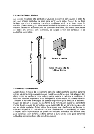 12
4.2 – Escoramento metálico
As escoras metálicas são pontaletes tubulares extensíveis com ajustes a cada 10
cm, com chapas soldadas na base para servir como calço. Podem ter no topo
também uma chapa soldada ou uma chapa em U para servir de apoio as peças de
madeira (travessão ou guia). Os mesmos cuidados dispensados ao escoramento de
madeira devem ser adotados para os pontaletes metálicos, tais como: usar placas
de apoio em terrenos sem contrapiso, as cargas devem ser centradas e os
pontaletes aprumados.
Forcado p/ caibros
extensível
H
Altura (H) variando de
1,80m a 3,30 m
5 – PRAZOS PARA DESFORMAS
A retirada das fôrmas e do escoramento somente poderá ser feita quando o concreto
estiver suficientemente endurecido para resistir aos esforços que nele atuarem. Um
plano prévio de desforma pode reduzir custos, prazos e melhorar a qualidade. A
desforma deve ser progressiva a fim de impedir o aparecimento de fissuras e trincas.
Também é indicada a utilização de pessoal capacitado para executar a desforma.
Sugere-se atribuir o encargo da desforma a, no mínimo, um auxiliar de carpintaria
(nunca deixar a cargo de serventes), sob a supervisão de um carpinteiro experiente
ou um oficial pedreiro. Evitar utilizar ferramentas que danifiquem as formas ou
mesmo a superfície do concreto (nunca usar pés-de-cabra ou pontaletes). Na tabela
a seguir, estão especificados os prazos de desforma definidos pela norma, tanto
para concretos com cimento portland comum e cura úmida como para concretos
aditivados (com cimento de alta resistência inicial):
 