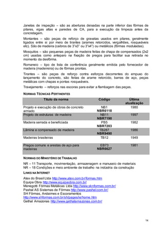 14
Janelas de inspeção – são as aberturas deixadas na parte inferior das fôrmas de
pilares, vigas altas e paredes de CA, para a execução da limpeza antes da
concretagem.
Montantes – são peças de reforço de gravatas usados em pilares, geralmente
ligados entre si por meio de tirantes (arames retorcidos, vergalhões, rosqueáveis
etc). São de madeira (caibros de 3”x3” ou 3”x4”) ou metálicos (fôrmas moduladas).
Mosquitos – são pequenas peças de madeira feitas de chapa de compensados (2x2
cm) usadas como anteparo na fixação de pregos para facilitar sua retirada no
momento da desfôrma.
Romaneio – tipo de lista de conferência geralmente emitida pelo fornecedor de
madeira (madeireira) ou de fôrmas prontas.
Tirantes – são peças de reforço contra esforços decorrentes do empuxo do
lançamento do concreto, são feitas de arame retorcido, barras de aço, peças
metálicas com chapas e pontas rosqueáveis.
Travejamento – reforços nas escoras para evitar a flambagem das peças.
NORMAS TÉCNICAS PERTINENTES
Título da norma Código Última
atualização
Projeto e execução de obras de concreto
armado
NB1
NBR6118
1980
Projeto de estruturas de madeira NB11
NBR7190
1997
Madeira serrada e beneficiada PB5
NBR7203
1982
Lâmina e compensado de madeira TB287
NBR9490
1986
Madeiras brasileiras TB12 1949
Pregos comuns e arestas de aço para
madeiras
EB73
NBR6627
1981
NORMAS DO MINISTÉRIO DE TRABALHO
NR – 11 Transporte, movimentação, armazenagem e manuseio de materiais
NR – 18 Condições e meio ambiente de trabalho na indústria da construção
LINKS NA INTERNET
Atex do Brasil Ltda http://www.atex.com.br/formas.htm
Equipa Obra http://www.equipaobra.com.br/
Menegotti Fôrmas Metálicas Ltda http://www.sknformas.com.br/
Pashal AS Sistemas de Fôrmas http://www.pashal.com.br/
SH Fôrmas, Andaimes e Escoramentos
http://www.shformas.com.br/sh/pages/ie/home.htm
Gethal Amazonas http://www.gethalamazonas.com.br/
 