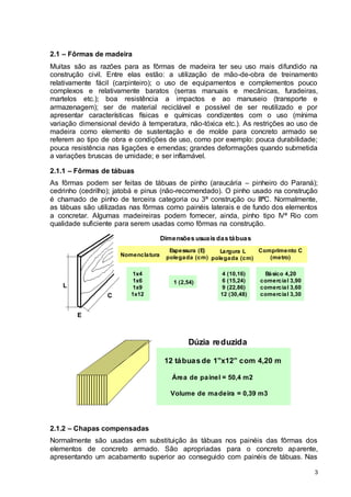 3
2.1 – Fôrmas de madeira
Muitas são as razões para as fôrmas de madeira ter seu uso mais difundido na
construção civil. Entre elas estão: a utilização de mão-de-obra de treinamento
relativamente fácil (carpinteiro); o uso de equipamentos e complementos pouco
complexos e relativamente baratos (serras manuais e mecânicas, furadeiras,
martelos etc.); boa resistência a impactos e ao manuseio (transporte e
armazenagem); ser de material reciclável e possível de ser reutilizado e por
apresentar características físicas e químicas condizentes com o uso (mínima
variação dimensional devido à temperatura, não-tóxica etc.). As restrições ao uso de
madeira como elemento de sustentação e de molde para concreto armado se
referem ao tipo de obra e condições de uso, como por exemplo: pouca durabilidade;
pouca resistência nas ligações e emendas; grandes deformações quando submetida
a variações bruscas de umidade; e ser inflamável.
2.1.1 – Fôrmas de tábuas
As fôrmas podem ser feitas de tábuas de pinho (araucária – pinheiro do Paraná);
cedrinho (cedrilho); jatobá e pinus (não-recomendado). O pinho usado na construção
é chamado de pinho de terceira categoria ou 3ª construção ou IIIªC. Normalmente,
as tábuas são utilizadas nas fôrmas como painéis laterais e de fundo dos elementos
a concretar. Algumas madeireiras podem fornecer, ainda, pinho tipo IVª Rio com
qualidade suficiente para serem usadas como fôrmas na construção.
L
E
C
Dimensões usuais das tábuas
1x4
1x6
1x9
1x12
Espessura (E)
polegada (cm)
Nomenclatura
1 (2,54)
Largura L
polegada (cm)
4 (10,16)
6 (15,24)
9 (22,86)
12 (30,48)
Comprimento C
(metro)
Básico 4,20
comercial 3,90
comercial 3,60
comercial 3,30
Dúzia reduzida
12 tábuas de 1”x12” com 4,20 m
Volume de madeira = 0,39 m3
Área de painel = 50,4 m2
2.1.2 – Chapas compensadas
Normalmente são usadas em substituição às tábuas nos painéis das fôrmas dos
elementos de concreto armado. São apropriadas para o concreto aparente,
apresentando um acabamento superior ao conseguido com painéis de tábuas. Nas
 
