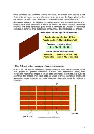 4
obras correntes são utilizadas chapas resinadas, por serem mais baratas e nas
obras onde se requer melhor acabamento, exige-se o uso de chapas plastificadas,
que embora de maior custo, obtém-se um maior número de reaproveitamento.
No caso da utilização de chapas é recomendável estudar o projeto de fôrmas a fim
de otimizar o corte de maneira a reduzir as perdas. As bordas cortadas devem ser
pintadas com tinta apropriada para evitar a infiltração de umidade e elementos
químicos do concreto entre as lâminas, principal fator de deterioração das chapas.
Dimensões das chapas compensadas
Padrão alemão = 1,10 m x 2,20 m
Padrão inglês = 1,22 m x 2,44 m (4’x8’)
Espessuras comerciais (mm)
6, 8, 10, 12, 15, 20
Número de reaproveitamentos
Resinados
Plastificados
mais de 5 por face (10x)
mais de 15 por face (30x)
2.1.3 – Solidarização e reforço de chapas compensadas
Quando for usar painéis de chapas de compensados para moldar paredes, vigas
altas, pilares de grandes dimensões e bases para assoalhados (lajes) será
conveniente reforçar as chapas a fim de obter um melhor rendimento pelo aumento
da inércia das chapas. Para isso pode-se utilizar reforços de madeira (ripamento
justaposto), peças metálicas ou ainda sistemas mistos de peças de madeira e
metálicas.
Ripas de 1”x2”
A
A
Corte AA
Chapa compensada 1,10x2,20 m
 