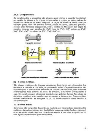 5
2.1.4 – Complementos
Os complementos e acessórios são utilizados para reforçar e sustentar (solidarizar)
os painéis de tábuas e de chapas compensadas e podem ser peças únicas de
madeira ou metálicas ou, ainda, conjuntos de peças de madeira e metal, como por
exemplo: guias, talas de emenda, cunhas, placas de apoio, chapuzes, gravatas,
escoras (mão-francesa), espaçadores, estais, tirantes etc. Nos casos das peças de
madeira, pode-se usar: sarrafos de ½”x2”; ripas de 1”x2”, 1”x3”; caibros de 2”x3”,
3”x4”, 2”x4”, 4”x5”; pontaletes de 2”x2”, 3”x3”, 4”x4” etc.
2.2 – Fôrmas metálicas
São chapas metálicas de diversas espessuras dependendo das dimensões dos
elementos a concretar e dos esforços que deverão resistir. Os painéis metálicos são
indicados para a fabricação de elementos de concreto pré-moldados, com as fôrmas
permanecendo fixas durante as fases de armação, lançamento, adensamento e
cura. Em geral possuem vibradores acoplados nas próprias fôrmas. Nas obras os
elementos metálicos mais usados são as escoras e travamentos. Embora exijam
maiores investimentos, as vantagens do uso de fôrmas metálicas dizem respeito a
sua durabilidade.
2.3 – Fôrmas mistas
Geralmente são compostas de painéis de madeira com travamentos e escoramentos
metálicos. As partes metálicas têm durabilidade quase que infinita (se bem cuidadas)
e as peças de madeira tem sua durabilidade restrita a uma obra em particular ou
com algum aproveitamento para outras obras.
 
