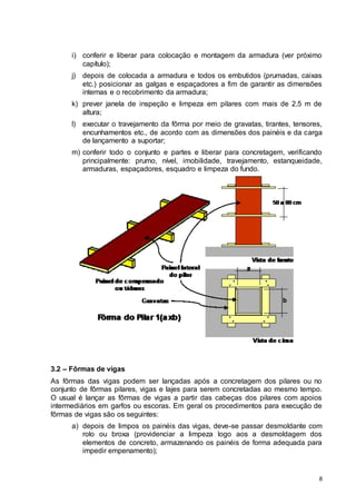 8
i) conferir e liberar para colocação e montagem da armadura (ver próximo
capítulo);
j) depois de colocada a armadura e todos os embutidos (prumadas, caixas
etc.) posicionar as galgas e espaçadores a fim de garantir as dimensões
internas e o recobrimento da armadura;
k) prever janela de inspeção e limpeza em pilares com mais de 2,5 m de
altura;
l) executar o travejamento da fôrma por meio de gravatas, tirantes, tensores,
encunhamentos etc., de acordo com as dimensões dos painéis e da carga
de lançamento a suportar;
m) conferir todo o conjunto e partes e liberar para concretagem, verificando
principalmente: prumo, nível, imobilidade, travejamento, estanqueidade,
armaduras, espaçadores, esquadro e limpeza do fundo.
3.2 – Fôrmas de vigas
As fôrmas das vigas podem ser lançadas após a concretagem dos pilares ou no
conjunto de fôrmas pilares, vigas e lajes para serem concretadas ao mesmo tempo.
O usual é lançar as fôrmas de vigas a partir das cabeças dos pilares com apoios
intermediários em garfos ou escoras. Em geral os procedimentos para execução de
fôrmas de vigas são os seguintes:
a) depois de limpos os painéis das vigas, deve-se passar desmoldante com
rolo ou broxa (providenciar a limpeza logo aos a desmoldagem dos
elementos de concreto, armazenando os painéis de forma adequada para
impedir empenamento);
 