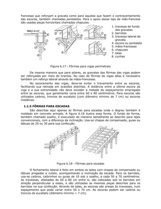 73
francesas que reforçam a gravata como para aquelas que fazem o contraventamento
das escoras, também chamadas pontaletes. Para o apoio desse tipo de mão-francesa
são usadas peças horizontais chamadas chapuzes.
1. travessa de fundo
das gravatas
2. barrotes
3. travessa lateral da
gravata
4. escora ou pontalete
5. mãos-francesas
6. chapuzes
7. talas
8. cunhas
Figura 6.17 - Fôrmas para vigas perimetrais
Da mesma maneira que para pilares, as gravatas das fôrmas das vigas podem
ser reforçadas por meio de tirantes. No caso de fôrmas de vigas altas é necessário
também um reforço lateral através de mãos-francesas.
No escoramento das vigas, deve-se evitar o travamento entre as escoras,
facilitando sua retirada em ocasiões distintas. A distância entre a última escora da
viga e a sua extremidade não deve exceder a metade do espaçamento empregado
entre as escoras, que geralmente varia entre 60 e 80 centímetros. Para escoras são
utilizados caibros, troncos de eucalipto (com diâmetro mínimo de 7 cm) ou escoras
metálicas.
6.1.1.5 FÔRMAS PARA ESCADAS
São descritas aqui apenas as fôrmas para escadas onde o degrau também é
moldado em concreto armado. A figura 6.18 ilustra essa forma. O fundo da forma,
também chamado soalho, é executado de maneira semelhante ao descrito para lajes
convencionais, com a diferença da inclinação. Usa-se chapas de compensado, guias ou
tábuas de 20 ou 30 para sua confecção.
Figura 6.18 - Fôrmas para escadas
O fechamento lateral é feito em ambos os lados com chapas de compensado ou
tábuas pregadas a cutelo, acompanhando a inclinação da escada. Para os barrotes,
usa-se caibros, caibrinhos ou guias de 10 sob o soalho, a cada 50 a 70 centímetros.
As travessas, afastadas de 60 a 80 cm entre si, são colocadas sob os barrotes em
direção perpendicular a esses, e são utilizadas as mesmas peças descritas para os
barrotes na sua confecção. Através de talas, as escoras são presas às travessas, num
espaçamento que pode variar entre 50 e 70 cm. As escoras podem ser caibros ou
troncos de eucalipto (diâmetro mínimo = 7 cm).
 
