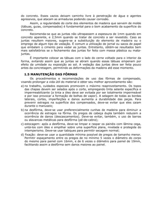 77
do concreto. Esses vazios deixam caminho livre à penetração de água e agentes
agressivos, que atacam as armaduras podendo causar corrosão.
Assim, a regularidade do corte dos elementos de madeira que servem de molde
(tábuas, guias, compensados) é fundamental para o bom acabamento da superfície do
concreto.
Recomenda-se que as juntas não ultrapassem a espessura de 1mm quando em
concreto aparente, e 2,5mm quando se tratar de concreto a ser revestido. Caso as
juntas resultem maiores, sugere-se a substituição do elemento de madeira ou o
emprego de algum tipo de vedação. É comum a utilização de jornal ou sacos de papel
que embalam o cimento para vedar as juntas. Entretanto, obtém-se resultados bem
mais satisfatórios se o fechamento das juntas for feito com massa plástica ou mata-
juntas.
É importante colocar as tábuas com o lado do cerne voltado para o interior da
forma, evitando assim que as juntas se abram quando essas tábuas empenam por
efeito da umidade ou exposição ao sol. A vedação das juntas deve ser feita pouco
antes da concretagem, permitindo as deformações da madeira até esse momento.
6.1.5 MANUTENÇÃO DAS FÔRMAS
Os procedimentos e recomendações de uso das fôrmas de compensado,
visando prolongar a vida útil do material e obter seu melhor aproveitamento são:
a) no trabalho, cuidados especiais promovem o máximo reaproveitamento. Os topos
das chapas devem ser selados após o corte, empregando tinta selante específica e
impermeabilizante (a tinta a óleo deve ser evitada por ser totalmente impermeável
e por isso provocar a formação de bolhas de vapor). A selagem de todas as bordas
laterais, cortes, imperfeições e danos aumenta a durabilidade das peças. Para
prevenir estragos na superfície dos compensados, deve-se evitar que eles caiam
durante o manuseio;
b) na desfôrma, deve-se usar preferencialmente cunhas de madeira para diminuir a
ocorrência de estragos na fôrma. Os pregos de cabeça dupla também reduzem a
ocorrência de danos (descascamentos). Deve-se evitar, também, o uso de barras
ou alavancas metálicas para desfôrma (pé-de-cabra);
c) estocagem: após a desfôrma, deve-se limpar e raspar os painéis com lâmina cega,
untá-los com óleo e empilhar sobre uma superfície plana, nivelada e protegida do
intemperismo. Deve-se usar tabiques para permitir secagem normal;
d) fixação: deve-se usar a quantidade mínima possível de pregos de tamanho menor.
Permitir espaçamento entre os pregos de no mínimo 5 vezes o diâmetro do corpo
do mesmo para painel com 16mm, e de 6 vezes o diâmetro para painel de 19mm,
facilitando assim a desfôrma sem danos maiores ao painel.
 
