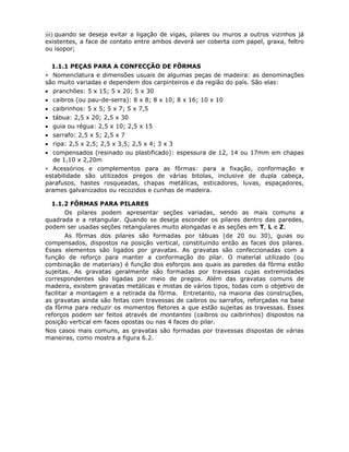 66
iii) quando se deseja evitar a ligação de vigas, pilares ou muros a outros vizinhos já
existentes, a face de contato entre ambos deverá ser coberta com papel, graxa, feltro
ou isopor;
6.1.1.1 PEÇAS PARA A CONFECÇÃO DE FÔRMAS
∗ Nomenclatura e dimensões usuais de algumas peças de madeira: as denominações
são muito variadas e dependem dos carpinteiros e da região do país. São elas:
• pranchões: 5 x 15; 5 x 20; 5 x 30
• caibros (ou pau-de-serra): 8 x 8; 8 x 10; 8 x 16; 10 x 10
• caibrinhos: 5 x 5; 5 x 7; 5 x 7,5
• tábua: 2,5 x 20; 2,5 x 30
• guia ou régua: 2,5 x 10; 2,5 x 15
• sarrafo: 2,5 x 5; 2,5 x 7
• ripa: 2,5 x 2,5; 2,5 x 3,5; 2,5 x 4; 3 x 3
• compensados (resinado ou plastificado): espessura de 12, 14 ou 17mm em chapas
de 1,10 x 2,20m
∗ Acessórios e complementos para as fôrmas: para a fixação, conformação e
estabilidade são utilizados pregos de várias bitolas, inclusive de dupla cabeça,
parafusos, hastes rosqueadas, chapas metálicas, esticadores, luvas, espaçadores,
arames galvanizados ou recozidos e cunhas de madeira.
6.1.1.2 FÔRMAS PARA PILARES
Os pilares podem apresentar seções variadas, sendo as mais comuns a
quadrada e a retangular. Quando se deseja esconder os pilares dentro das paredes,
podem ser usadas seções retangulares muito alongadas e as seções em T, L e Z.
As fôrmas dos pilares são formadas por tábuas (de 20 ou 30), guias ou
compensados, dispostos na posição vertical, constituindo então as faces dos pilares.
Esses elementos são ligados por gravatas. As gravatas são confeccionadas com a
função de reforço para manter a conformação do pilar. O material utilizado (ou
combinação de materiais) é função dos esforços aos quais as paredes da fôrma estão
sujeitas. As gravatas geralmente são formadas por travessas cujas extremidades
correspondentes são ligadas por meio de pregos. Além das gravatas comuns de
madeira, existem gravatas metálicas e mistas de vários tipos, todas com o objetivo de
facilitar a montagem e a retirada da fôrma. Entretanto, na maioria das construções,
as gravatas ainda são feitas com travessas de caibros ou sarrafos, reforçadas na base
da fôrma para reduzir os momentos fletores a que estão sujeitas as travessas. Esses
reforços podem ser feitos através de montantes (caibros ou caibrinhos) dispostos na
posição vertical em faces opostas ou nas 4 faces do pilar.
Nos casos mais comuns, as gravatas são formadas por travessas dispostas de várias
maneiras, como mostra a figura 6.2.
 