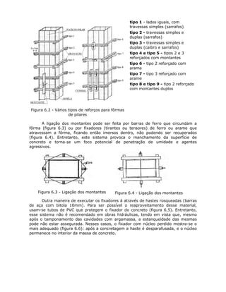 67
Figura 6.2 - Vários tipos de reforços para fôrmas
de pilares
tipo 1 - lados iguais, com
travessas simples (sarrafos)
tipo 2 - travessas simples e
duplas (sarrafos)
tipo 3 - travessas simples e
duplas (caibro e sarrafos)
tipo 4 e tipo 5 - tipos 2 e 3
reforçados com montantes
tipo 6 - tipo 2 reforçado com
arame
tipo 7 - tipo 3 reforçado com
arame
tipo 8 e tipo 9 - tipo 2 reforçado
com montantes duplos
A ligação dos montantes pode ser feita por barras de ferro que circundam a
fôrma (figura 6.3) ou por fixadores (tirantes ou tensores) de ferro ou arame que
atravessam a fôrma, ficando então imersos dentro, não podendo ser recuperados
(figura 6.4). Entretanto, este sistema provoca o manchamento da superfície de
concreto e torna-se um foco potencial de penetração de umidade e agentes
agressivos.
Figura 6.3 - Ligação dos montantes Figura 6.4 - Ligação dos montantes
Outra maneira de executar os fixadores á através de hastes rosqueadas (barras
de aço com bitola 10mm). Para ser possível o reaproveitamento desse material,
usam-se tubos de PVC que protegem o fixador do concreto (figura 6.5). Entretanto,
esse sistema não é recomendado em obras hidráulicas, tendo em vista que, mesmo
após o tamponamento das cavidades com argamassa, a estanqueidade das mesmas
pode não estar assegurada. Nesses casos, o fixador com núcleo perdido mostra-se o
mais adequado (figura 6.6): após a concretagem a haste é desparafusada, e o núcleo
permanece no interior da massa de concreto.
 