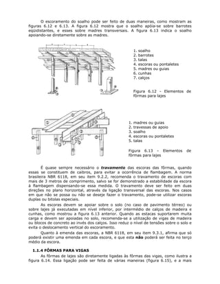 71
O escoramento do soalho pode ser feito de duas maneiras, como mostram as
figuras 6.12 e 6.13. A figura 6.12 mostra que o soalho apóia-se sobre barrotes
eqüidistantes, e esses sobre madres transversais. A figura 6.13 indica o soalho
apoiando-se diretamente sobre as madres.
1. soalho
2. barrotes
3. talas
4. escoras ou pontaletes
5. madres ou guias
6. cunhas
7. calços
Figura 6.12 - Elementos de
fôrmas para lajes
1. madres ou guias
2. travessas de apoio
3. soalho
4. escoras ou pontaletes
5. talas
Figura 6.13 - Elementos de
fôrmas para lajes
É quase sempre necessário o travamento das escoras das fôrmas, quando
essas se constituem de caibros, para evitar a ocorrência de flambagem. A norma
brasileira NBR 6118, em seu item 9.2.2, recomenda o travamento de escoras com
mais de 3 metros de comprimento, salvo se for demonstrado a estabilidade da escora
à flambagem dispensando-se essa medida. O travamento deve ser feito em duas
direções no plano horizontal, através da ligação transversal das escoras. Nos casos
em que não se possa ou não se deseje fazer o travamento, pode-se utilizar escoras
duplas ou bitolas especiais.
As escoras devem se apoiar sobre o solo (no caso de pavimento térreo) ou
sobre lajes já executadas em nível inferior, por intermédio de calços de madeira e
cunhas, como mostrou a figura 6.13 anterior. Quando as estacas suportarem muita
carga e devem ser apoiadas no solo, recomenda-se a utilização de vigas de madeira
ou blocos de concreto ao invés dos calços. Isso reduz o nível de tensões sobre o solo e
evita o deslocamento vertical do escoramento.
Quanto à emenda das escoras, a NBR 6118, em seu item 9.3.1, afirma que só
poderá existir uma emenda em cada escora, e que esta não poderá ser feita no terço
médio da escora.
6.1.1.4 FÔRMAS PARA VIGAS
As fôrmas de lajes são diretamente ligadas às fôrmas das vigas, como ilustra a
figura 6.14. Essa ligação pode ser feita de várias maneiras (figura 6.15), e a mais
 