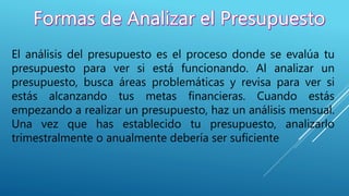 El análisis del presupuesto es el proceso donde se evalúa tu
presupuesto para ver si está funcionando. Al analizar un
presupuesto, busca áreas problemáticas y revisa para ver si
estás alcanzando tus metas financieras. Cuando estás
empezando a realizar un presupuesto, haz un análisis mensual.
Una vez que has establecido tu presupuesto, analizarlo
trimestralmente o anualmente debería ser suficiente
 