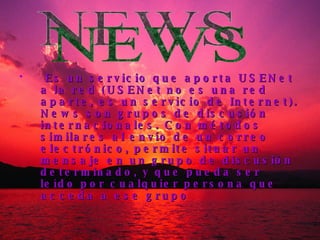 Es un servicio que aporta USENet a la red (USENet no es una red aparte, es un servicio de Internet). News son grupos de discusión internacionales. Con métodos similares al envío de un correo electrónico, permite situar un mensaje en un grupo de discusión determinado, y que pueda ser leído por cualquier persona que acceda a ese grupo NEWS 