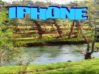 : Es necesario un programa especial y un micrófono, además de un ordenador muy potente con una buena tarjeta de sonido y un modem muy rápido. Al conectar con un usuario, "hablamos" con él (esta vez no es necesario el teclado). Es mucho más barato que una llamada internacional. IPHONE 