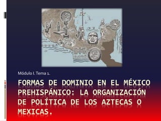 FORMAS DE DOMINIO EN EL MÉXICO
PREHISPÁNICO: LA ORGANIZACIÓN
DE POLÍTICA DE LOS AZTECAS O
MEXICAS.
Módulo I.Tema 1.
 