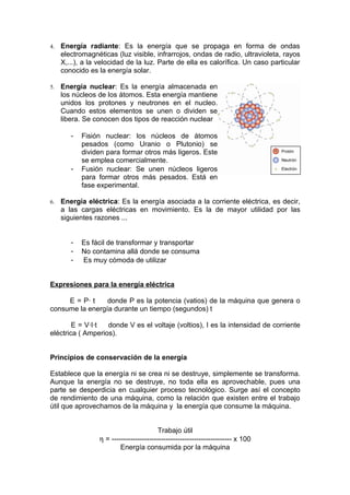 4.   Energía radiante: Es la energía que se propaga en forma de ondas
     electromagnéticas (luz visible, infrarrojos, ondas de radio, ultravioleta, rayos
     X,...), a la velocidad de la luz. Parte de ella es calorífica. Un caso particular
     conocido es la energía solar.

5.   Energía nuclear: Es la energía almacenada en
     los núcleos de los átomos. Esta energía mantiene
     unidos los protones y neutrones en el nucleo.
     Cuando estos elementos se unen o dividen se
     libera. Se conocen dos tipos de reacción nuclear

        -   Fisión nuclear: los núcleos de átomos
            pesados (como Uranio o Plutonio) se
            dividen para formar otros más ligeros. Este
            se emplea comercialmente.
        -   Fusión nuclear: Se unen núcleos ligeros
            para formar otros más pesados. Está en
            fase experimental.

6.   Energía eléctrica: Es la energía asociada a la corriente eléctrica, es decir,
     a las cargas eléctricas en movimiento. Es la de mayor utilidad por las
     siguientes razones ...


        -   Es fácil de transformar y transportar
        -   No contamina allá donde se consuma
        -   Es muy cómoda de utilizar


Expresiones para la energía eléctrica

     E = P· t    donde P es la potencia (vatios) de la máquina que genera o
consume la energía durante un tiempo (segundos) t

        E = V·I·t  donde V es el voltaje (voltios), I es la intensidad de corriente
eléctrica ( Amperios).


Principios de conservación de la energía

Establece que la energía ni se crea ni se destruye, simplemente se transforma.
Aunque la energía no se destruye, no toda ella es aprovechable, pues una
parte se desperdicia en cualquier proceso tecnológico. Surge así el concepto
de rendimiento de una máquina, como la relación que existen entre el trabajo
útil que aprovechamos de la máquina y la energía que consume la máquina.


                                          Trabajo útil
                  η = --------------------------------------------------- x 100
                          Energía consumida por la máquina
 