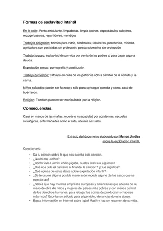 Formas de esclavitud infantil
En la calle: Venta ambulante, limpiabotas, limpia coches, espectáculos callejeros,
recoge basuras, repartidores, mendigos
Trabajos peligrosos: hornos para vidrio, cerámicas, fosforeras, pirotécnica, mineros,
agricultura con pesticidas sin protección, pesca submarina sin protección
Trabajo forzoso: esclavitud de por vida por venta de los padres o para pagar alguna
deuda.
Explotación sexual: pornografía y prostitución
Trabajo doméstico: trabajos en casa de los patronos sólo a cambio de la comida y la
cama.
Niños soldados: puede ser forzoso o sólo para conseguir comida y cama, caso de
huérfanos.
Religión: También pueden ser manipulados por la religión.
Consecuencias:
Caer en manos de las mafias, muerte o incapacidad por accidentes, secuelas
sicológicas, enfermedades como el sida, abusos sexuales.
Extracto del documento elaborado por Manos Unidas
sobre la explotación infantil.
Cuestionario:
• Da tu opinión sobre lo que nos cuenta esta canción.
• ¿Quién era Luchín?
• ¿Cómo vivía Luchín, cómo jugaba, cuales eran sus juguetes?
• ¿Qué nos pide el cantante al final de la canción? ¿Qué significa?
• ¿Qué opinas de estos datos sobre explotación infantil?
• ¿Se te ocurre alguna posible manera de impedir alguno de los casos que se
mencionan?
• ¿Sabes que hay muchas empresas europeas y americanas que abusan de la
mano de obra de niños y mujeres de países más pobres y con menos control
de los derechos humanos, para rebajar los costes de producción y hacerse
más ricos? Escribe un artículo para el periódico denunciando este abuso.
• Busca información en Internet sobre Iqbal Masih y haz un resumen de su vida.
 