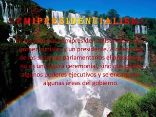En los sistemas semipresidencialista existe un primer ministro y un presidente. A diferencia de los sistemas parlamentarios el presidente no es una figura ceremonial, sino que posee algunos poderes ejecutivos y se encarga de algunas áreas del gobierno. 