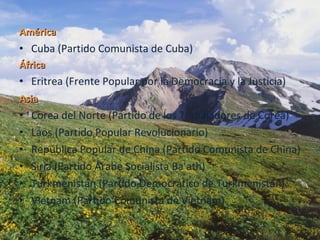 América   Cuba (Partido Comunista de Cuba)  África  Eritrea (Frente Popular por la Democracia y la Justicia)  Asia   Corea del Norte (Partido de los Trabajadores de Corea)  Laos (Partido Popular Revolucionario)  República Popular de China (Partido Comunista de China)  Siria (Partido Árabe Socialista Ba'ath)  Turkmenistán (Partido Democrático de Turkmenistán)  Vietnam (Partido Comunista de Vietnam) 