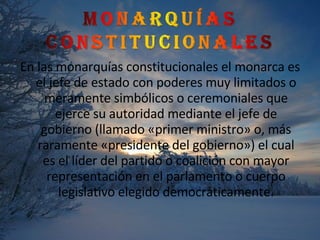En las monarquías constitucionales el monarca es el jefe de estado con poderes muy limitados o meramente simbólicos o ceremoniales que ejerce su autoridad mediante el jefe de gobierno (llamado «primer ministro» o, más raramente «presidente del gobierno») el cual es el líder del partido o coalición con mayor representación en el parlamento o cuerpo legislativo elegido democráticamente. 